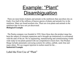 Example: “Plant” Disambiguation There are more kinds of plants and animals in the rainforests than anywhere else on Earth. Over half of the millions of known species of plants and animals live in the rainforest. Many are found nowhere else. There are even plants and animals in the rainforest that we have not yet discovered. Biological Example The Paulus company was founded in 1938. Since those days the product range has been the subject of constant expansions and is brought up continuously to correspond with the state of the art. We’re engineering, manufacturing and commissioning world- wide ready-to-run plants packed with our comprehensive know-how. Our Product Range includes pneumatic conveying systems for carbon, carbide, sand, lime and many others. We use reagent injection in molten metal for the… Industrial Example Label the First Use of “Plant” 