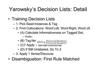 Yarowsky’s Decision Lists: Detail Training Decision Lists 1. Pick Seed Instances & Tag 2. Find Collocations: Word Left, Word Right, Word  + K (A) Calculate Informativeness on Tagged Set,  Order: (B) Tag New Instances with Rules (C)* Apply 1 Sense/Discourse (D) If Still Unlabeled, Go To 2 3. Apply 1 Sense/Discouse Disambiguation: First Rule Matched 