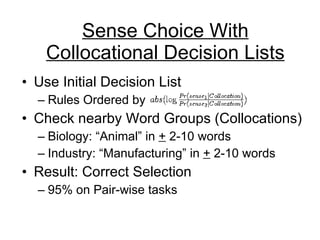 Sense Choice With Collocational Decision Lists Use Initial Decision List Rules Ordered by  Check nearby Word Groups (Collocations) Biology: “Animal” in  +  2-10 words Industry: “Manufacturing” in  +  2-10 words Result: Correct Selection 95% on Pair-wise tasks 