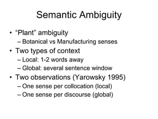 Semantic Ambiguity “ Plant” ambiguity Botanical vs Manufacturing senses Two types of context Local: 1-2 words away Global: several sentence window  Two observations (Yarowsky 1995) One sense per collocation (local) One sense per discourse (global) 