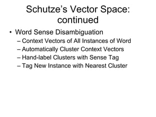 Schutze’s Vector Space: continued Word Sense Disambiguation Context Vectors of All Instances of Word Automatically Cluster Context Vectors Hand-label Clusters with Sense Tag Tag New Instance with Nearest Cluster 