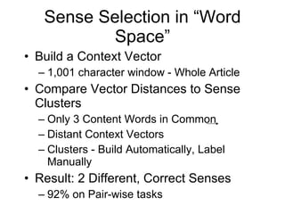 Sense Selection in “Word Space” Build a Context Vector 1,001 character window - Whole Article Compare Vector Distances to Sense Clusters Only 3 Content Words in Common Distant Context Vectors Clusters - Build Automatically, Label Manually Result: 2 Different, Correct Senses 92% on Pair-wise tasks  