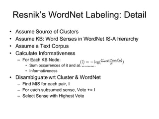 Resnik’s WordNet Labeling: Detail Assume Source of Clusters Assume KB: Word Senses in WordNet IS-A hierarchy Assume a Text Corpus Calculate Informativeness For Each KB Node: Sum occurrences of it and all children Informativeness  Disambiguate wrt Cluster & WordNet Find MIS for each pair, I For each subsumed sense, Vote += I Select Sense with Highest Vote 