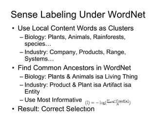 Sense Labeling Under WordNet Use Local Content Words as Clusters Biology: Plants, Animals, Rainforests, species… Industry: Company, Products, Range, Systems… Find Common Ancestors in WordNet Biology: Plants & Animals isa Living Thing Industry: Product & Plant isa Artifact isa Entity Use Most Informative  Result: Correct Selection 