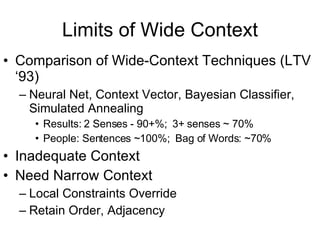 Limits of Wide Context Comparison of Wide-Context Techniques (LTV ‘93) Neural Net, Context Vector, Bayesian Classifier, Simulated Annealing Results: 2 Senses - 90+%;  3+ senses ~ 70% People: Sentences ~100%;  Bag of Words: ~70% Inadequate Context Need Narrow Context Local Constraints Override Retain Order, Adjacency 