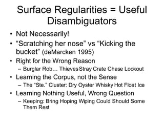 Surface Regularities = Useful Disambiguators Not Necessarily! “ Scratching her nose” vs “Kicking the bucket”  (deMarcken 1995) Right for the Wrong Reason Burglar Rob… Thieves Stray Crate Chase Lookout Learning the Corpus, not the Sense The “Ste.” Cluster: Dry Oyster Whisky Hot Float Ice Learning Nothing Useful, Wrong Question Keeping: Bring Hoping Wiping Could Should Some Them Rest 