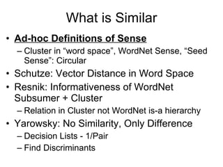 What is Similar Ad-hoc Definitions of Sense Cluster in “word space”, WordNet Sense, “Seed Sense”: Circular Schutze: Vector Distance in Word Space Resnik: Informativeness of WordNet Subsumer + Cluster Relation in Cluster not WordNet is-a hierarchy Yarowsky: No Similarity, Only Difference Decision Lists - 1/Pair Find Discriminants 