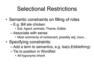 Selectional Restrictions Semantic constraints on filling of roles E.g. Bill ate chicken Eat: Agent: animate; Theme: Edible Associate with sense  Most commonly of verb/event; possibly adj, noun… Specifying constraints: Add a term to semantics, e.g. Isa(x,Ediblething) Tie to position in WordNet All hyponyms inherit 