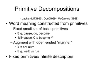 Primitive Decompositions Jackendoff(1990), Dorr(1999), McCawley (1968) Word meaning constructed from primitives Fixed small set of basic primitives E.g. cause, go, become, kill=cause X to become Y Augment with open-ended “manner” Y = not alive E.g. walk vs run Fixed primitives/Infinite descriptors 