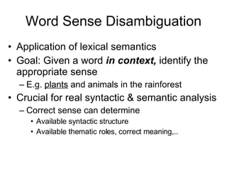 Word Sense Disambiguation Application of lexical semantics Goal: Given a word  in context,  identify the appropriate sense E.g.  plants  and animals in the rainforest Crucial for real syntactic & semantic analysis Correct sense can determine Available syntactic structure Available thematic roles, correct meaning,.. 