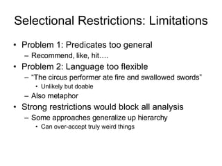 Selectional Restrictions: Limitations Problem 1: Predicates too general Recommend, like, hit…. Problem 2: Language too flexible “ The circus performer ate fire and swallowed swords” Unlikely but doable Also metaphor Strong restrictions would block all analysis Some approaches generalize up hierarchy Can over-accept truly weird things 