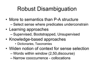 Robust Disambiguation More to semantics than P-A structure Select sense where predicates underconstrain Learning approaches Supervised, Bootstrapped, Unsupervised Knowledge-based approaches Dictionaries, Taxonomies Widen notion of context for sense selection Words within window (2,50,discourse) Narrow cooccurrence - collocations 