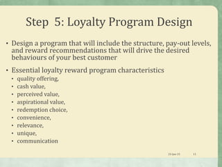 Step 5: Loyalty Program Design
• Design a program that will include the structure, pay-out levels,
and reward recommendations that will drive the desired
behaviours of your best customer
• Essential loyalty reward program characteristics
• quality offering,
• cash value,
• perceived value,
• aspirational value,
• redemption choice,
• convenience,
• relevance,
• unique,
• communication
23-Jan-15 11
 