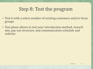 Step 8: Test the program
• Test it with a select number of existing customers and/or focus
groups
• Test phase allows to test your introduction method, reward
mix, pay-out structure, and communication schedule and
vehicles
23-Jan-15 14
 