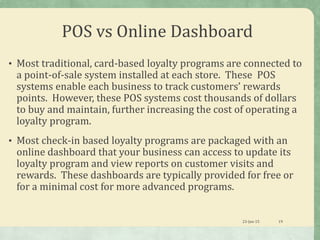 POS vs Online Dashboard
• Most traditional, card-based loyalty programs are connected to
a point-of-sale system installed at each store. These POS
systems enable each business to track customers’ rewards
points. However, these POS systems cost thousands of dollars
to buy and maintain, further increasing the cost of operating a
loyalty program.
• Most check-in based loyalty programs are packaged with an
online dashboard that your business can access to update its
loyalty program and view reports on customer visits and
rewards. These dashboards are typically provided for free or
for a minimal cost for more advanced programs.
23-Jan-15 19
 