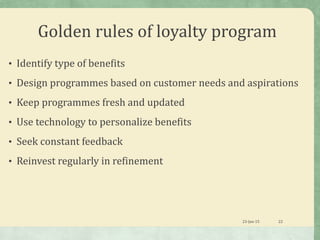 Golden rules of loyalty program
• Identify type of benefits
• Design programmes based on customer needs and aspirations
• Keep programmes fresh and updated
• Use technology to personalize benefits
• Seek constant feedback
• Reinvest regularly in refinement
23-Jan-15 22
 