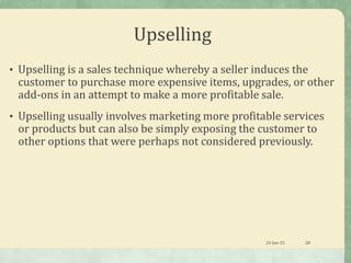 Upselling
• Upselling is a sales technique whereby a seller induces the
customer to purchase more expensive items, upgrades, or other
add-ons in an attempt to make a more profitable sale.
• Upselling usually involves marketing more profitable services
or products but can also be simply exposing the customer to
other options that were perhaps not considered previously.
23-Jan-15 28
 