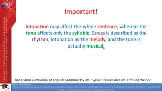 Misión Institucional:
Formar profesionales en educación competentes, innovadores, con altos valores éticos y sensibilidad social, a través de la aplicación de procesos académicos y tecnológicos de
calidad que respondan a las exigencias, desafíos actuales y futuros.
INSTITUTOESPECIALIZADODENIVELSUPERIOR
CENTROCULTURALSALVADOREÑOAMERICANO
Important!
Intonation may affect the whole sentence, whereas the
tone affects only the syllable. Stress is described as the
rhythm, intonation as the melody, and the tone is
actually musical.
The Oxford Dictionary of English Grammar by Ms. Sylvia Chalker and Mr. Edmund Weiner
 