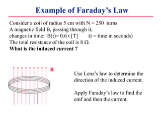 Example of Faraday’s Law
B
Consider a coil of radius 5 cm with N = 250 turns.
A magnetic field B, passing through it,
changes in time: B(t)= 0.6 t [T] (t = time in seconds)
The total resistance of the coil is 8 W.
What is the induced current ?
Use Lenz’s law to determine the
direction of the induced current.
Apply Faraday’s law to find the
emf and then the current.
 