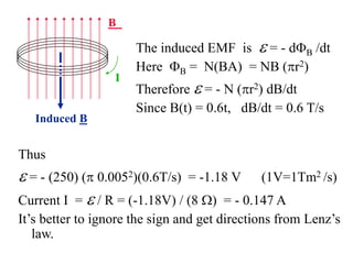 B
Induced B
I
Thus
e = - (250) (p 0.0052)(0.6T/s) = -1.18 V (1V=1Tm2 /s)
Current I = e / R = (-1.18V) / (8 W) = - 0.147 A
It’s better to ignore the sign and get directions from Lenz’s
law.
The induced EMF is e = - dB /dt
Here B = N(BA) = NB (pr2)
Therefore e = - N (pr2) dB/dt
Since B(t) = 0.6t, dB/dt = 0.6 T/s
 