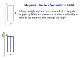 I
w
l
a Magnetic Flux in a Nonuniform Field
A long, straight wire carries a current I. A rectangular
loop (w by l) lies at a distance a, as shown in the figure.
What is the magnetic flux through the loop?.
I
w
l
a
 
