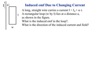 I
w
l
a Induced emf Due to Changing Current
A long, straight wire carries a current I = I0 + a t.
A rectangular loop (w by l) lies at a distance a,
as shown in the figure.
What is the induced emf in the loop?.
What is the direction of the induced current and field?
 