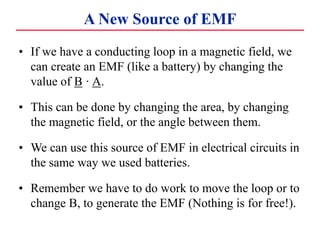 A New Source of EMF
• If we have a conducting loop in a magnetic field, we
can create an EMF (like a battery) by changing the
value of B · A.
• This can be done by changing the area, by changing
the magnetic field, or the angle between them.
• We can use this source of EMF in electrical circuits in
the same way we used batteries.
• Remember we have to do work to move the loop or to
change B, to generate the EMF (Nothing is for free!).
 