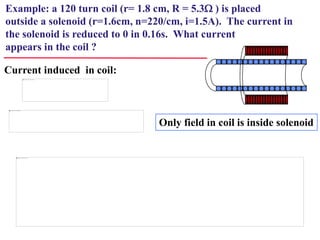 Example: a 120 turn coil (r= 1.8 cm, R = 5.3W ) is placed
outside a solenoid (r=1.6cm, n=220/cm, i=1.5A). The current in
the solenoid is reduced to 0 in 0.16s. What current
appears in the coil ?
Current induced in coil:
Only field in coil is inside solenoid
 
