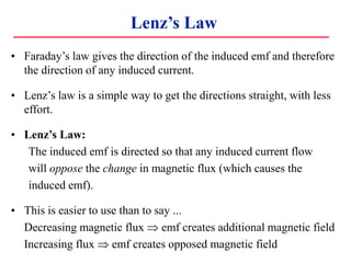 Lenz’s Law
• Faraday’s law gives the direction of the induced emf and therefore
the direction of any induced current.
• Lenz’s law is a simple way to get the directions straight, with less
effort.
• Lenz’s Law:
The induced emf is directed so that any induced current flow
will oppose the change in magnetic flux (which causes the
induced emf).
• This is easier to use than to say ...
Decreasing magnetic flux  emf creates additional magnetic field
Increasing flux  emf creates opposed magnetic field
 