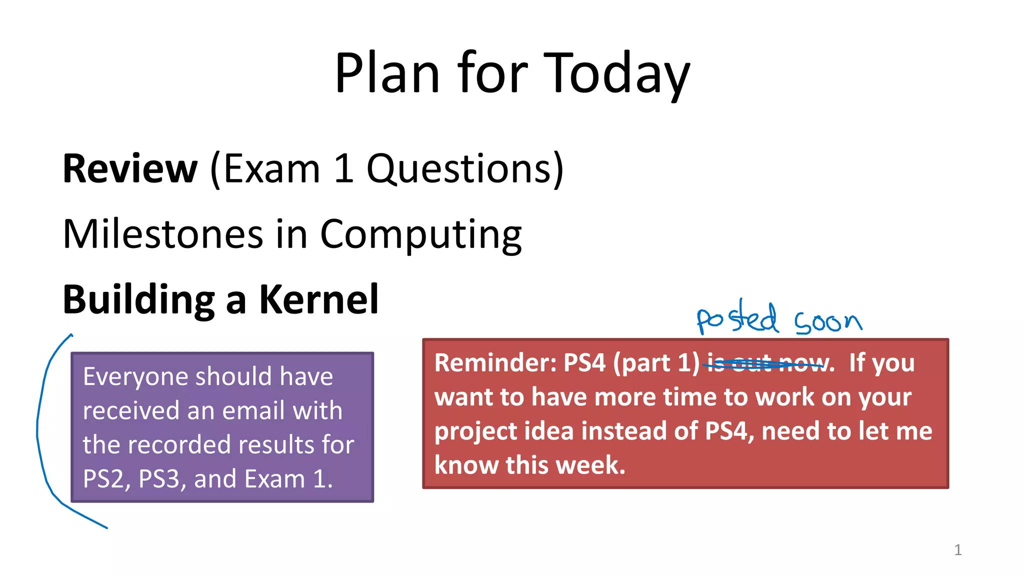 Plan for Today Review (Exam 1 Questions) Milestones in Computing Building a Kernel 1 Reminder: PS4 (part 1) is out now. If you want to have more time to work on your project idea instead of PS4, need to let me know this week. Everyone should have received an email with the recorded results for PS2, PS3, and Exam 1. 