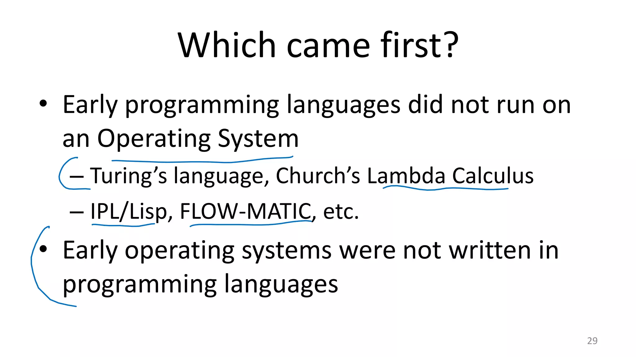 Which came first? • Early programming languages did not run on an Operating System – Turing’s language, Church’s Lambda Calculus – IPL/Lisp, FLOW-MATIC, etc. • Early operating systems were not written in programming languages 29 