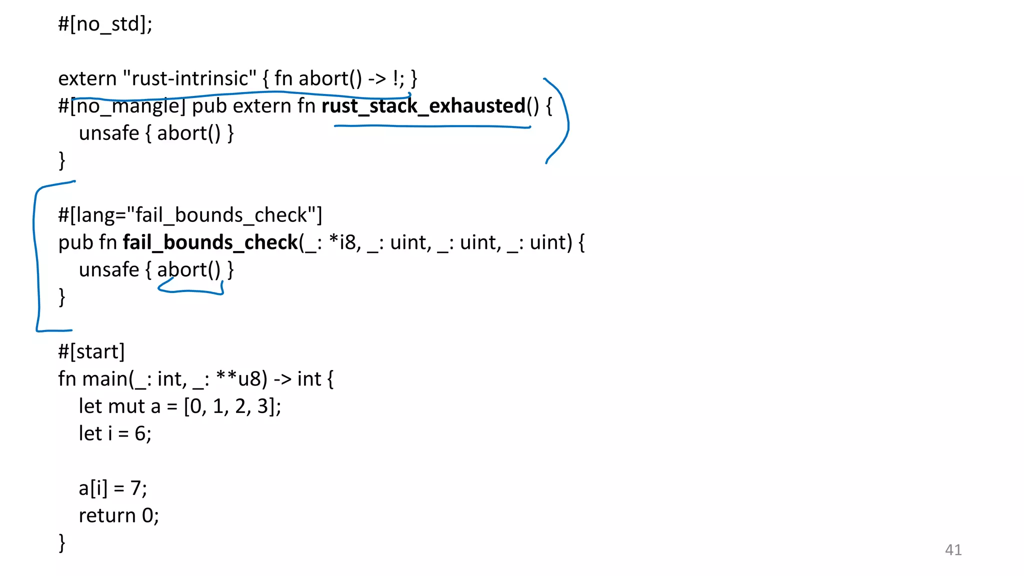 41 #[no_std]; extern "rust-intrinsic" { fn abort() -> !; } #[no_mangle] pub extern fn rust_stack_exhausted() { unsafe { abort() } } #[lang="fail_bounds_check"] pub fn fail_bounds_check(_: *i8, _: uint, _: uint, _: uint) { unsafe { abort() } } #[start] fn main(_: int, _: **u8) -> int { let mut a = [0, 1, 2, 3]; let i = 6; a[i] = 7; return 0; } 