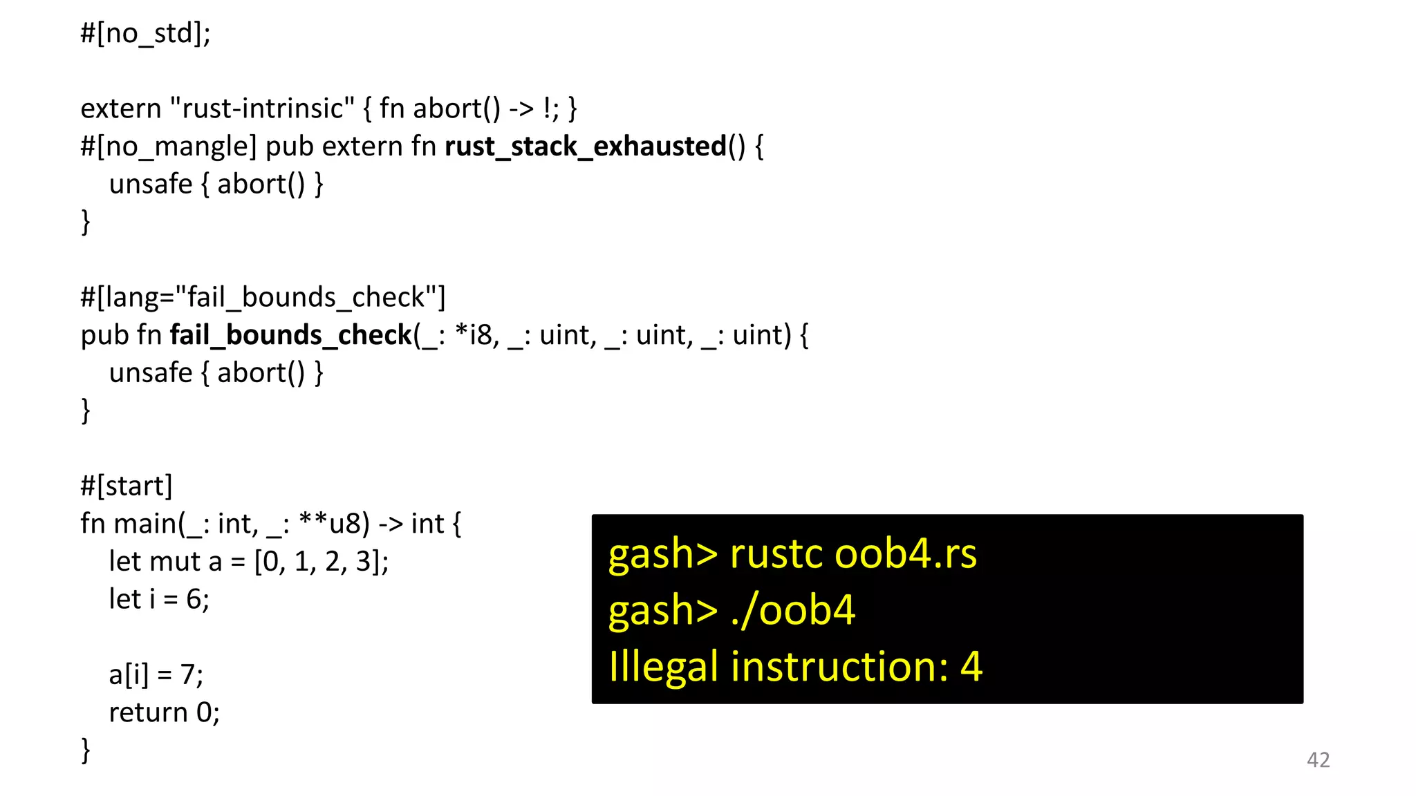 42 #[no_std]; extern "rust-intrinsic" { fn abort() -> !; } #[no_mangle] pub extern fn rust_stack_exhausted() { unsafe { abort() } } #[lang="fail_bounds_check"] pub fn fail_bounds_check(_: *i8, _: uint, _: uint, _: uint) { unsafe { abort() } } #[start] fn main(_: int, _: **u8) -> int { let mut a = [0, 1, 2, 3]; let i = 6; a[i] = 7; return 0; } gash> rustc oob4.rs gash> ./oob4 Illegal instruction: 4 