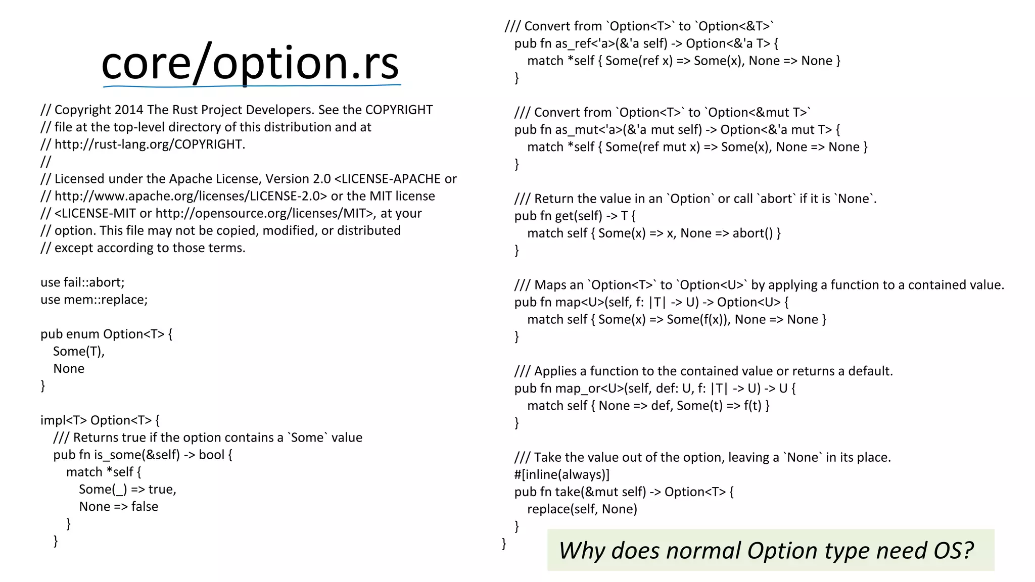 // Copyright 2014 The Rust Project Developers. See the COPYRIGHT // file at the top-level directory of this distribution and at // http://rust-lang.org/COPYRIGHT. // // Licensed under the Apache License, Version 2.0 <LICENSE-APACHE or // http://www.apache.org/licenses/LICENSE-2.0> or the MIT license // <LICENSE-MIT or http://opensource.org/licenses/MIT>, at your // option. This file may not be copied, modified, or distributed // except according to those terms. use fail::abort; use mem::replace; pub enum Option<T> { Some(T), None } impl<T> Option<T> { /// Returns true if the option contains a `Some` value pub fn is_some(&self) -> bool { match *self { Some(_) => true, None => false } } core/option.rs 46 /// Convert from `Option<T>` to `Option<&T>` pub fn as_ref<'a>(&'a self) -> Option<&'a T> { match *self { Some(ref x) => Some(x), None => None } } /// Convert from `Option<T>` to `Option<&mut T>` pub fn as_mut<'a>(&'a mut self) -> Option<&'a mut T> { match *self { Some(ref mut x) => Some(x), None => None } } /// Return the value in an `Option` or call `abort` if it is `None`. pub fn get(self) -> T { match self { Some(x) => x, None => abort() } } /// Maps an `Option<T>` to `Option<U>` by applying a function to a contained value. pub fn map<U>(self, f: |T| -> U) -> Option<U> { match self { Some(x) => Some(f(x)), None => None } } /// Applies a function to the contained value or returns a default. pub fn map_or<U>(self, def: U, f: |T| -> U) -> U { match self { None => def, Some(t) => f(t) } } /// Take the value out of the option, leaving a `None` in its place. #[inline(always)] pub fn take(&mut self) -> Option<T> { replace(self, None) } } Why does normal Option type need OS? 