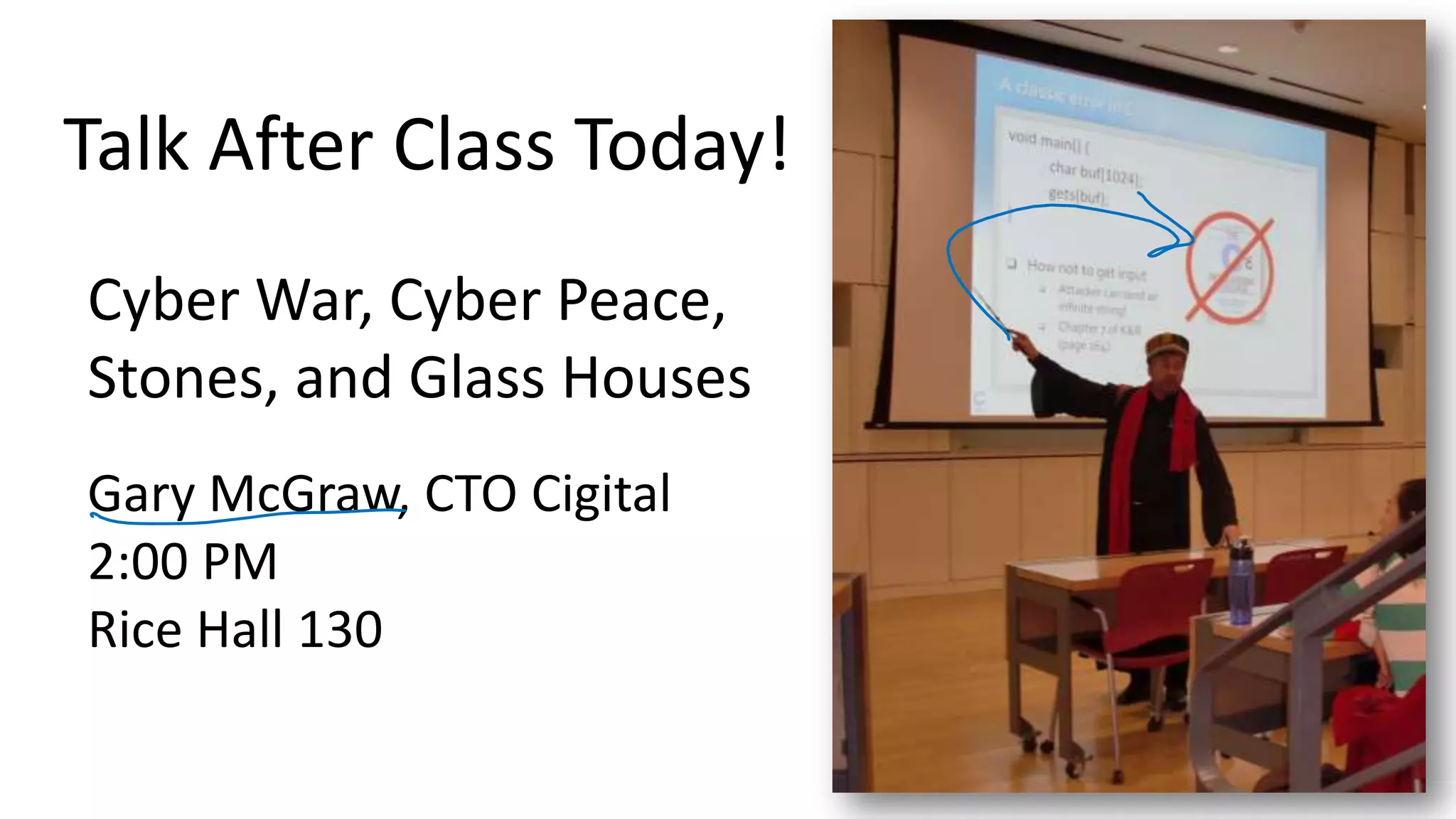 Talk After Class Today! 4 Cyber War, Cyber Peace, Stones, and Glass Houses Gary McGraw, CTO Cigital 2:00 PM Rice Hall 130 