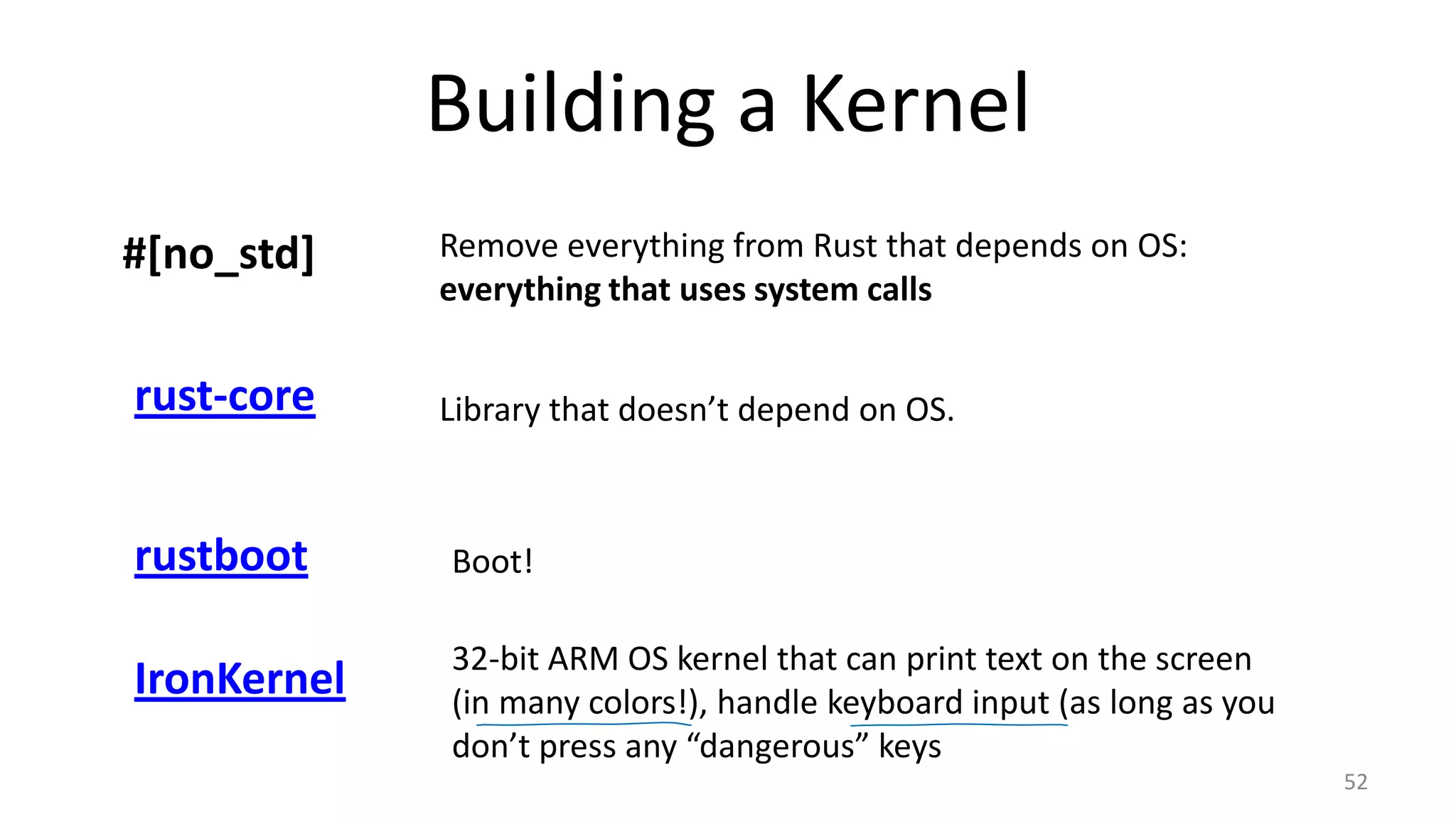 Building a Kernel 52 #[no_std] Remove everything from Rust that depends on OS: everything that uses system calls rust-core Library that doesn’t depend on OS. rustboot Boot! IronKernel 32-bit ARM OS kernel that can print text on the screen (in many colors!), handle keyboard input (as long as you don’t press any “dangerous” keys 