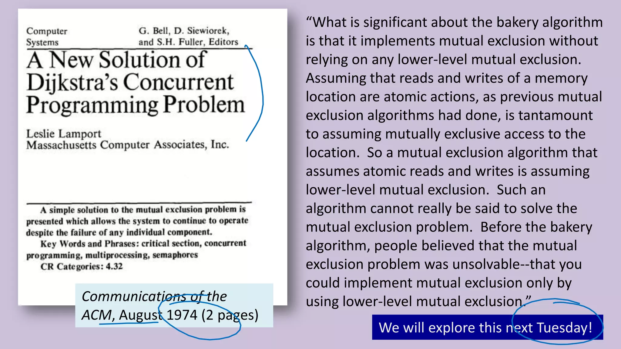 6 “What is significant about the bakery algorithm is that it implements mutual exclusion without relying on any lower-level mutual exclusion. Assuming that reads and writes of a memory location are atomic actions, as previous mutual exclusion algorithms had done, is tantamount to assuming mutually exclusive access to the location. So a mutual exclusion algorithm that assumes atomic reads and writes is assuming lower-level mutual exclusion. Such an algorithm cannot really be said to solve the mutual exclusion problem. Before the bakery algorithm, people believed that the mutual exclusion problem was unsolvable--that you could implement mutual exclusion only by using lower-level mutual exclusion.”Communications of the ACM, August 1974 (2 pages) We will explore this next Tuesday! 