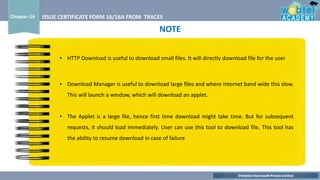 ©Webtel Electrosoft Private Limited
Chapter-14 ISSUE CERTIFICATE FORM 16/16A FROM TRACES
• Download Manager is useful to download large files and where internet band wide this slow.
This will launch a window, which will download an applet.
• The Applet is a large file, hence first time download might take time. But for subsequent
requests, it should load immediately. User can use this tool to download file. This tool has
the ability to resume download in case of failure
• HTTP Download is useful to download small files. It will directly download file for the user
NOTE
 