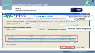 ©Webtel Electrosoft Private Limited
Chapter-14 ISSUE CERTIFICATE FORM 16/16A FROM TRACES
Select Destination Folder for
saving PDF 16A
Select pfx./token for signature
Step: 05
Select Digital Option with Token/PFX.
 
