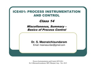 ICE401: PROCESS INSTRUMENTATION
AND CONTROL
Class 14
Miscellaneous, Summary –
Basics of Process Control
Dr. S. Meenatchisundaram
Email: meenasundar@gmail.com
Process Instrumentation and Control (ICE 401)
Dr. S.Meenatchisundaram, MIT, Manipal, Aug – Nov 2015
 