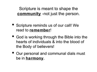 Scripture is meant to shape the
community -not just the person.

• Scripture reminds us of our call! We
read to remember!

• God is working through the Bible into the
hearts of individuals & into the blood of
the Body of believers!

• Our personal and communal dials must
be in harmony.

 