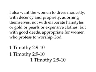I also want the women to dress modestly,
with decency and propriety, adorning
themselves, not with elaborate hairstyles
or gold or pearls or expensive clothes, but
with good deeds, appropriate for women
who profess to worship God.

1 Timothy 2:9-10
1 Timothy 2:9-10
1 Timothy 2:9-10

 