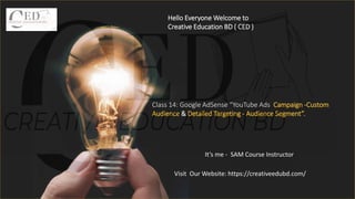 Hello Everyone Welcome to
Creative Education BD ( CED )
It’s me - SAM Course Instructor
Class 14: Google AdSense “YouTube Ads Campaign -Custom
Audience & Detailed Targeting - Audience Segment”.
Visit Our Website: https://creativeedubd.com/
 