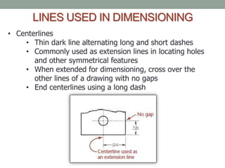 LINES USED IN DIMENSIONING
• Centerlines
    • Thin dark line alternating long and short dashes
    • Commonly used as extension lines in locating holes
       and other symmetrical features
    • When extended for dimensioning, cross over the
       other lines of a drawing with no gaps
    • End centerlines using a long dash
 