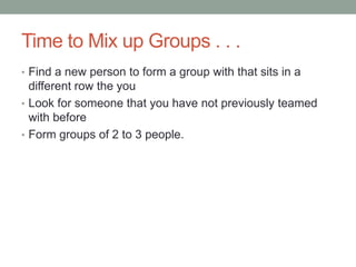 Time to Mix up Groups . . .
• Find a new person to form a group with that sits in a
  different row the you
• Look for someone that you have not previously teamed
  with before
• Form groups of 2 to 3 people.
 