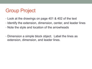 Group Project
• Look at the drawings on page 401 & 402 of the text
• Identify the extension, dimension, center, and leader lines
• Note the style and location of the arrowheads


• Dimension a simple block object. Label the lines as
 extension, dimension, and leader lines.
 