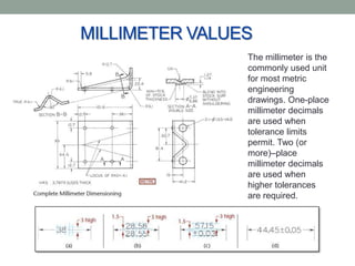 MILLIMETER VALUES
                The millimeter is the
                commonly used unit
                for most metric
                engineering
                drawings. One-place
                millimeter decimals
                are used when
                tolerance limits
                permit. Two (or
                more)–place
                millimeter decimals
                are used when
                higher tolerances
                are required.
 