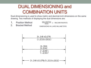 DUAL DIMENSIONING and
        COMBINATION UNITS
Dual dimensioning is used to show metric and decimal-inch dimensions on the same
drawing. Two methods of displaying the dual dimensions are:

1.   Position Method
2.   Bracket Method           DIMENSIONS IN () ARE MILLIMETERS
 