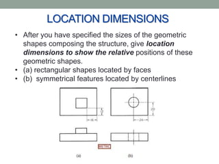 LOCATION DIMENSIONS
• After you have specified the sizes of the geometric
  shapes composing the structure, give location
  dimensions to show the relative positions of these
  geometric shapes.
• (a) rectangular shapes located by faces
• (b) symmetrical features located by centerlines
 