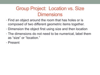 Group Project: Location vs. Size
               Dimensions
• Find an object around the room that has holes or is
  composed of two different geometric items together.
• Dimension the object first using size and then location
• The dimensions do not need to be numerical, label them
  as “size” or “location.”
• Present
 